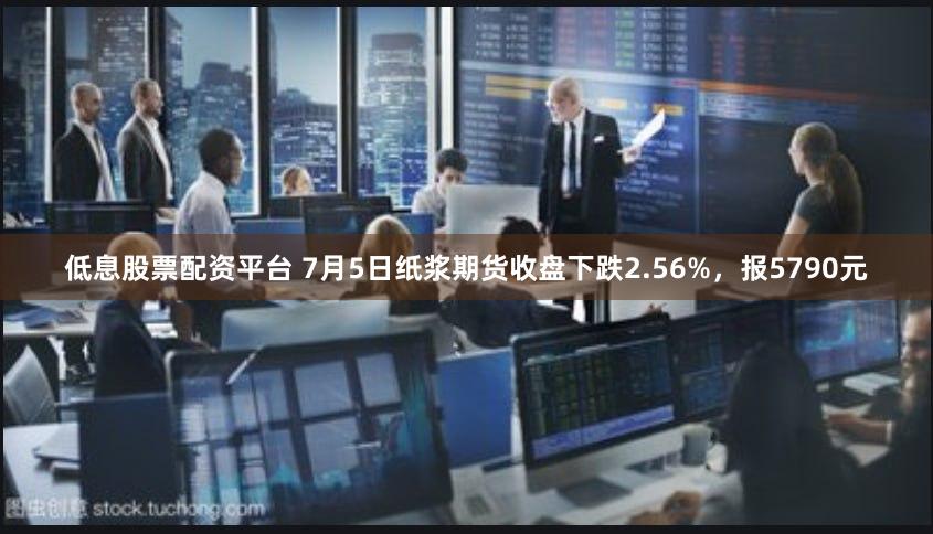 低息股票配资平台 7月5日纸浆期货收盘下跌2.56%，报5790元