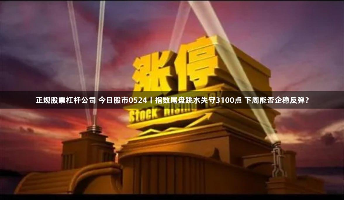 正规股票杠杆公司 今日股市0524丨指数尾盘跳水失守3100点 下周能否企稳反弹？