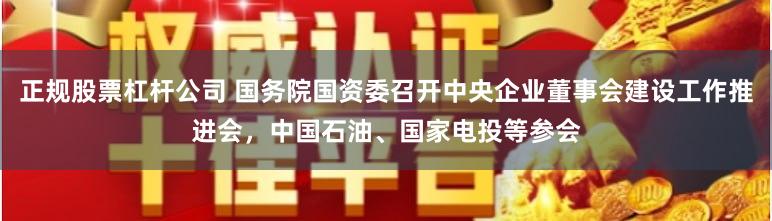 正规股票杠杆公司 国务院国资委召开中央企业董事会建设工作推进会，中国石油、国家电投等参会