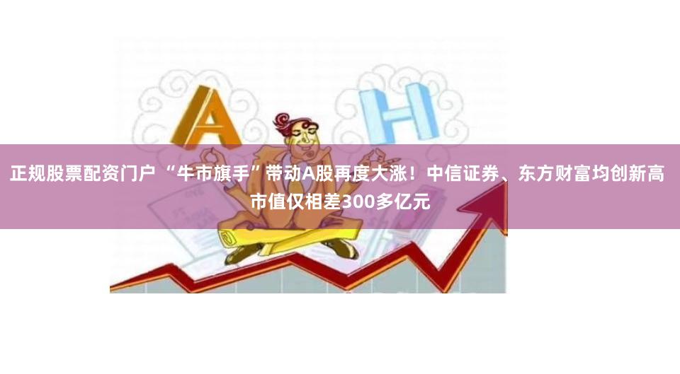 正规股票配资门户 “牛市旗手”带动A股再度大涨！中信证券、东方财富均创新高 市值仅相差300多亿元