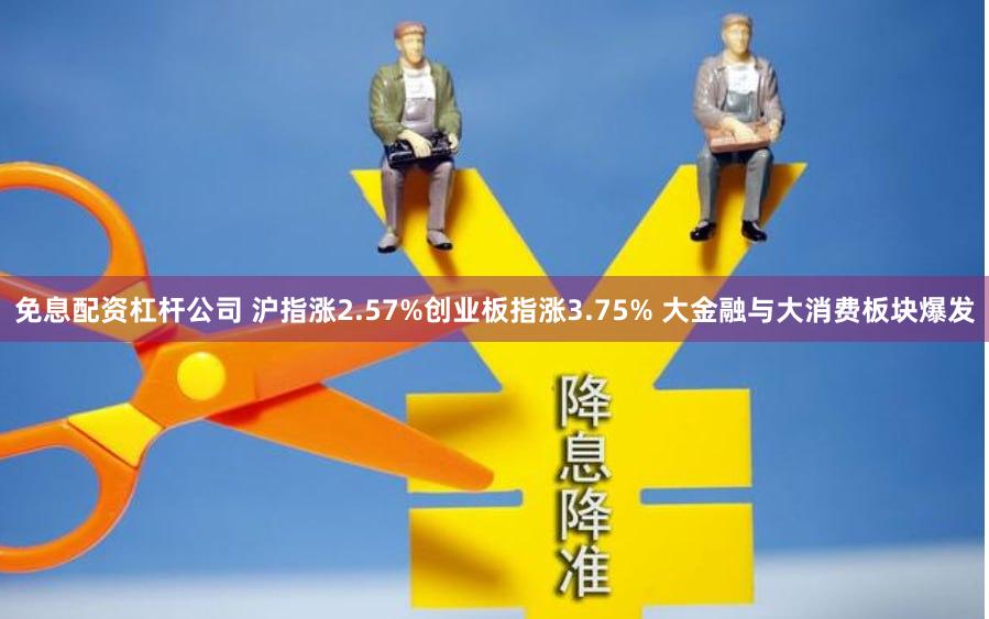 免息配资杠杆公司 沪指涨2.57%创业板指涨3.75% 大金融与大消费板块爆发